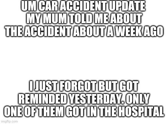 Blank White Template | UM CAR ACCIDENT UPDATE 
MY MUM TOLD ME ABOUT THE ACCIDENT ABOUT A WEEK AGO; I JUST FORGOT BUT GOT REMINDED YESTERDAY. ONLY ONE OF THEM GOT IN THE HOSPITAL | image tagged in blank white template | made w/ Imgflip meme maker