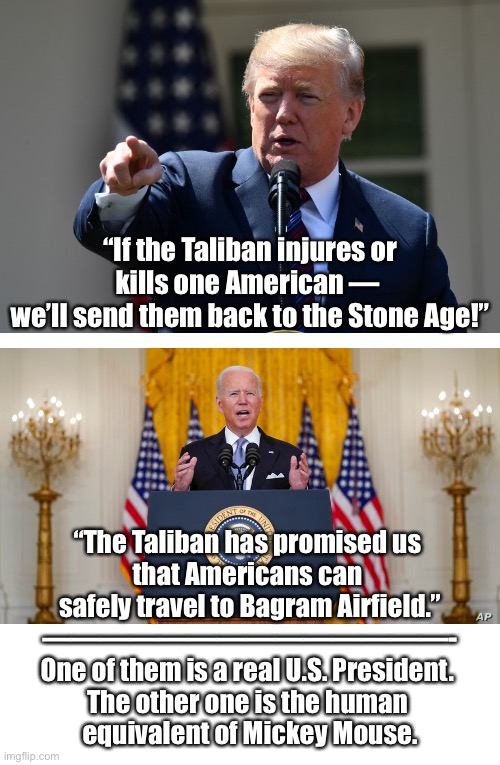 President Trump — the greatest U.S. President! President Biden — the worst U.S. President! | “If the Taliban injures or kills one American — 
we’ll send them back to the Stone Age!”; “The Taliban has promised us 
that Americans can 
safely travel to Bagram Airfield.”
——————————————-
One of them is a real U.S. President. 
The other one is the human 
equivalent of Mickey Mouse. | image tagged in president trump,donald trump,trump,joe biden,creepy joe biden,biden | made w/ Imgflip meme maker