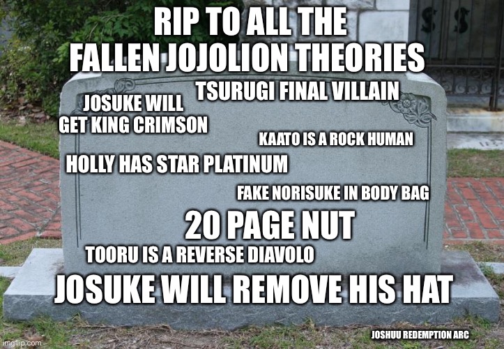 Gravestone | RIP TO ALL THE FALLEN JOJOLION THEORIES; TSURUGI FINAL VILLAIN; JOSUKE WILL GET KING CRIMSON; KAATO IS A ROCK HUMAN; HOLLY HAS STAR PLATINUM; FAKE NORISUKE IN BODY BAG; 20 PAGE NUT; TOORU IS A REVERSE DIAVOLO; JOSUKE WILL REMOVE HIS HAT; JOSHUU REDEMPTION ARC | image tagged in gravestone,ShitPostCrusaders | made w/ Imgflip meme maker