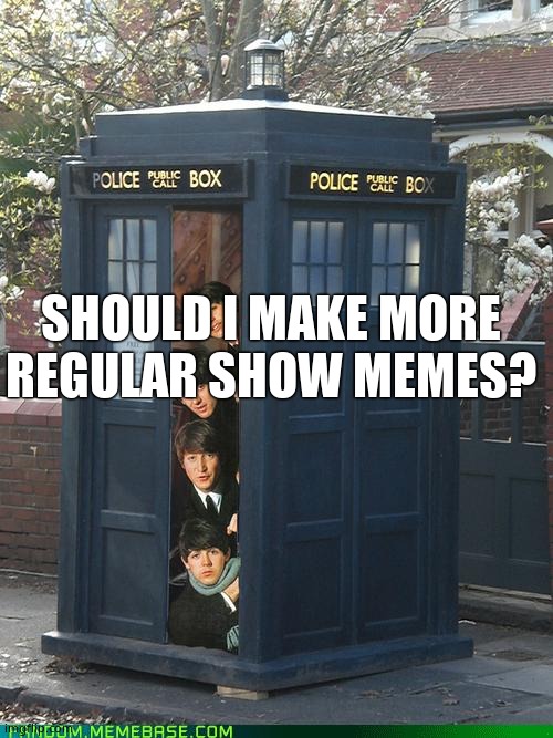 Beatles/Tardis Crossover | SHOULD I MAKE MORE REGULAR SHOW MEMES? | image tagged in beatles/tardis crossover | made w/ Imgflip meme maker