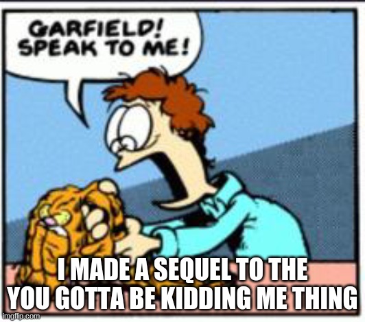 I MADE A SEQUEL TO THE YOU GOTTA BE KIDDING ME THING | image tagged in garfield speak to me | made w/ Imgflip meme maker