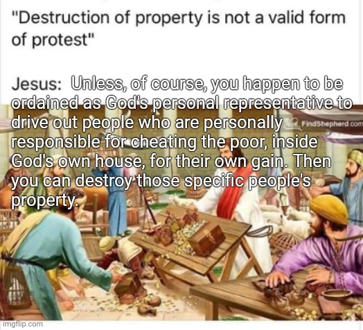 Fixed meme | Unless, of course, you happen to be

ordained as God's personal representative to
drive out people who are personally
responsible for cheating the poor, inside
God's own house, for their own gain. Then
you can destroy those specific people's
property. | image tagged in jesus jerusalem temple riots | made w/ Imgflip meme maker