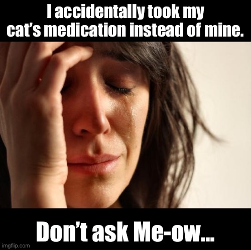 Purrr-fect | I accidentally took my cat’s medication instead of mine. Don’t ask Me-ow… | image tagged in memes,first world problems | made w/ Imgflip meme maker