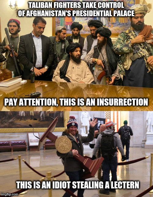 Insurrection verses idiot stealing a lectern | TALIBAN FIGHTERS TAKE CONTROL OF AFGHANISTAN'S PRESIDENTIAL PALACE; PAY ATTENTION, THIS IS AN INSURRECTION; THIS IS AN IDIOT STEALING A LECTERN | image tagged in insurrection,fake news,captial riot | made w/ Imgflip meme maker