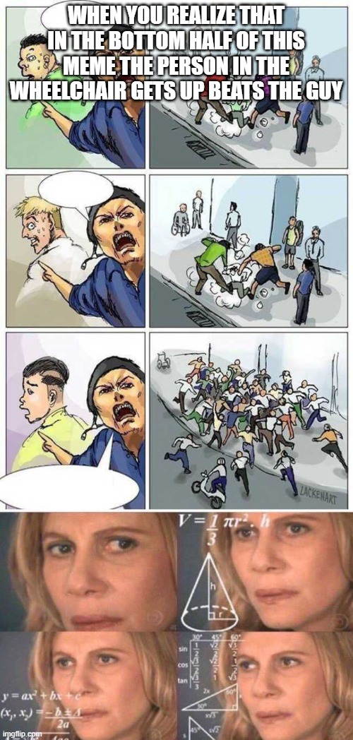 Also the guy in the scooter stops and beats him up too but the wheelchair guy is more important | WHEN YOU REALIZE THAT IN THE BOTTOM HALF OF THIS MEME THE PERSON IN THE WHEELCHAIR GETS UP BEATS THE GUY | image tagged in thief murderer,math lady/confused lady,hold up | made w/ Imgflip meme maker
