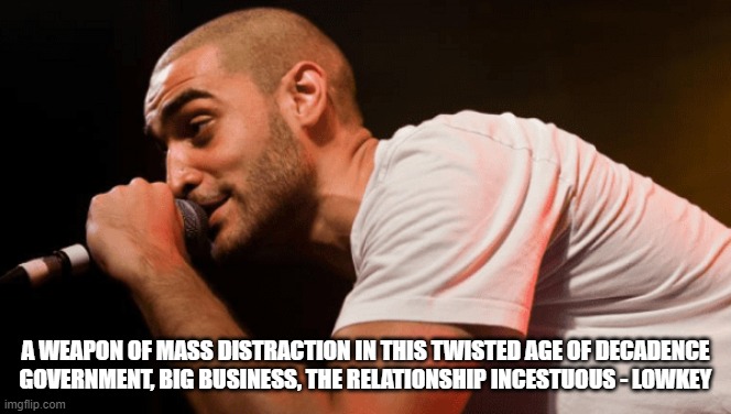 A WEAPON OF MASS DISTRACTION IN THIS TWISTED AGE OF DECADENCE
GOVERNMENT, BIG BUSINESS, THE RELATIONSHIP INCESTUOUS - LOWKEY | made w/ Imgflip meme maker