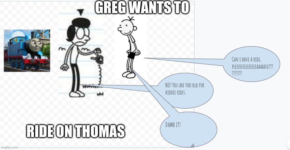 i'm gonnna do lot's of these from now on, and if you cannot see what they are saying, just zoom in. | GREG WANTS TO; RIDE ON THOMAS | image tagged in dairy of a wimpy kid,thomas the tank engine | made w/ Imgflip meme maker