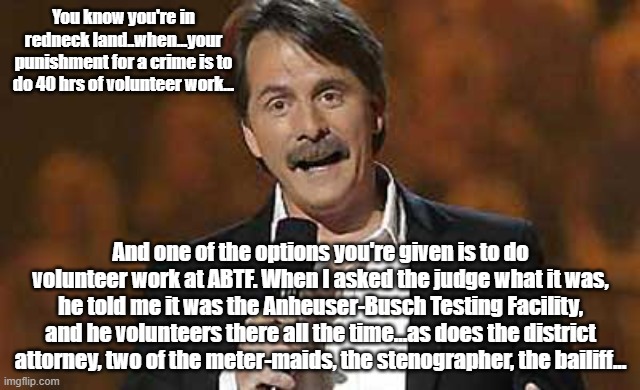 fun | You know you're in redneck land..when...your punishment for a crime is to do 40 hrs of volunteer work... And one of the options you're given is to do volunteer work at ABTF. When I asked the judge what it was, he told me it was the Anheuser-Busch Testing Facility, and he volunteers there all the time...as does the district attorney, two of the meter-maids, the stenographer, the bailiff... | image tagged in jeff foxworthy you might be a redneck | made w/ Imgflip meme maker