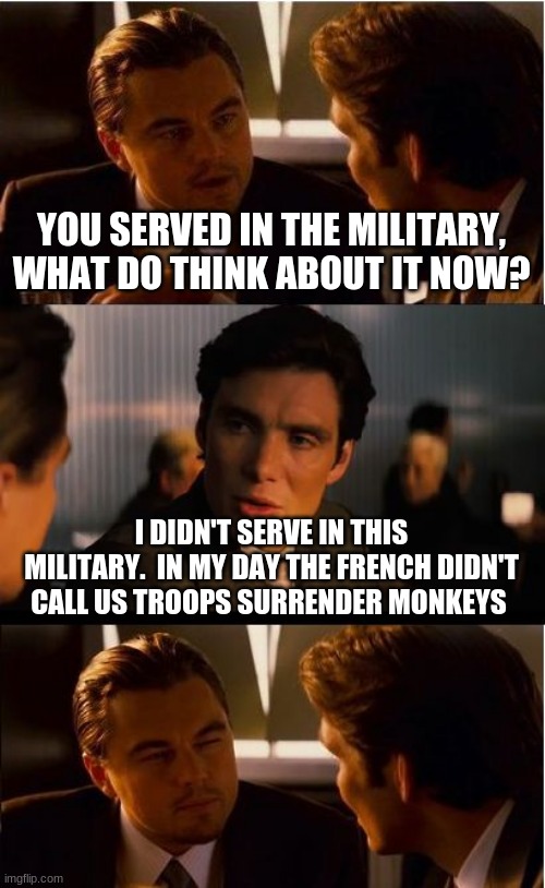 We live in a world were French troops rescue citizens and Americans hide behind walls. | YOU SERVED IN THE MILITARY, WHAT DO THINK ABOUT IT NOW? I DIDN'T SERVE IN THIS MILITARY.  IN MY DAY THE FRENCH DIDN'T CALL US TROOPS SURRENDER MONKEYS | image tagged in memes,inception,bidens amerika,afghan joe biden,surrender monkeys,viva la france | made w/ Imgflip meme maker
