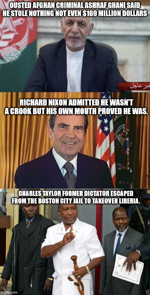 Ashraf a lying criminal like other criminal world leaders before they resigned or fled | OUSTED AFGHAN CRIMINAL ASHRAF GHANI SAID HE STOLE NOTHING NOT EVEN $169 MILLION DOLLARS; RICHARD NIXON ADMITTED HE WASN'T A CROOK BUT HIS OWN MOUTH PROVED HE WAS. CHARLES TAYLOR FORMER DICTATOR ESCAPED FROM THE BOSTON CITY JAIL TO TAKEOVER LIBERIA. | image tagged in ashraf ghani,richard nixon,charles taylor,liberia,afghanistan,taliban | made w/ Imgflip meme maker