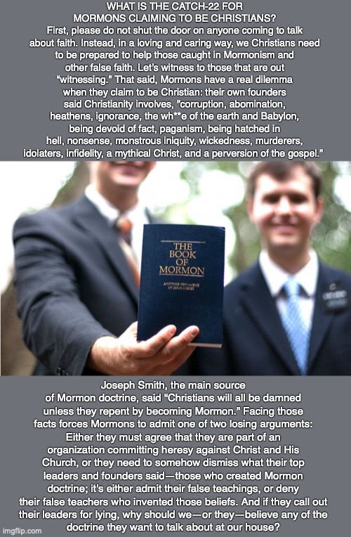 WHAT IS THE CATCH-22 FOR MORMONS CLAIMING TO BE CHRISTIANS?
First, please do not shut the door on anyone coming to talk
about faith. Instead, in a loving and caring way, we Christians need to be prepared to help those caught in Mormonism and other false faith. Let’s witness to those that are out “witnessing.” That said, Mormons have a real dilemma when they claim to be Christian: their own founders said Christianity involves, ”corruption, abomination, heathens, ignorance, the wh**e of the earth and Babylon, being devoid of fact, paganism, being hatched in hell, nonsense, monstrous iniquity, wickedness, murderers, idolaters, infidelity, a mythical Christ, and a perversion of the gospel.”; Joseph Smith, the main source of Mormon doctrine, said “Christians will all be damned unless they repent by becoming Mormon.” Facing those facts forces Mormons to admit one of two losing arguments: Either they must agree that they are part of an organization committing heresy against Christ and His Church, or they need to somehow dismiss what their top leaders and founders said—those who created Mormon doctrine; it’s either admit their false teachings, or deny their false teachers who invented those beliefs. And if they call out
their leaders for lying, why should we—or they—believe any of the
doctrine they want to talk about at our house? | image tagged in mormon,cult,god,bible,christian,jesus | made w/ Imgflip meme maker