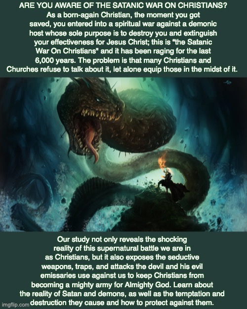 ARE YOU AWARE OF THE SATANIC WAR ON CHRISTIANS?
As a born-again Christian, the moment you got saved, you entered into a spiritual war against a demonic host whose sole purpose is to destroy you and extinguish your effectiveness for Jesus Christ; this is “the Satanic War On Christians" and it has been raging for the last 6,000 years. The problem is that many Christians and Churches refuse to talk about it, let alone equip those in the midst of it. Our study not only reveals the shocking reality of this supernatural battle we are in as Christians, but it also exposes the seductive weapons, traps, and attacks the devil and his evil emissaries use against us to keep Christians from becoming a mighty army for Almighty God. Learn about the reality of Satan and demons, as well as the temptation and
destruction they cause and how to protect against them. | image tagged in war,christians,satan,bible,god,jesus | made w/ Imgflip meme maker