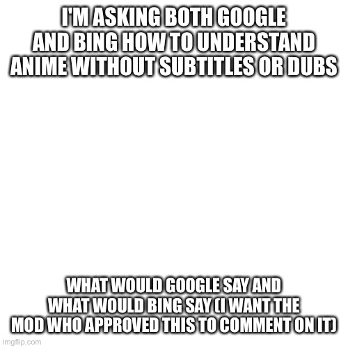 Please can I get the mod's opinion on this meme | I'M ASKING BOTH GOOGLE AND BING HOW TO UNDERSTAND ANIME WITHOUT SUBTITLES OR DUBS; WHAT WOULD GOOGLE SAY AND WHAT WOULD BING SAY (I WANT THE MOD WHO APPROVED THIS TO COMMENT ON IT) | image tagged in memes,blank transparent square | made w/ Imgflip meme maker
