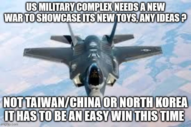 war | US MILITARY COMPLEX NEEDS A NEW WAR TO SHOWCASE ITS NEW TOYS, ANY IDEAS ? NOT TAIWAN/CHINA OR NORTH KOREA IT HAS TO BE AN EASY WIN THIS TIME | image tagged in fun,funny meme,funny memes,taliban,afghanistan,army | made w/ Imgflip meme maker