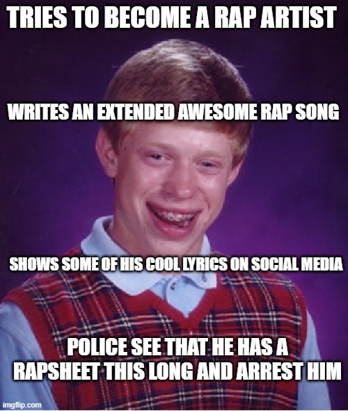 Bad luck MC Brian bigdog III | TRIES TO BECOME A RAP ARTIST; WRITES AN EXTENDED AWESOME RAP SONG; SHOWS SOME OF HIS COOL LYRICS ON SOCIAL MEDIA; POLICE SEE THAT HE HAS A RAPSHEET THIS LONG AND ARREST HIM | image tagged in memes,bad luck brian,its a t-rap | made w/ Imgflip meme maker