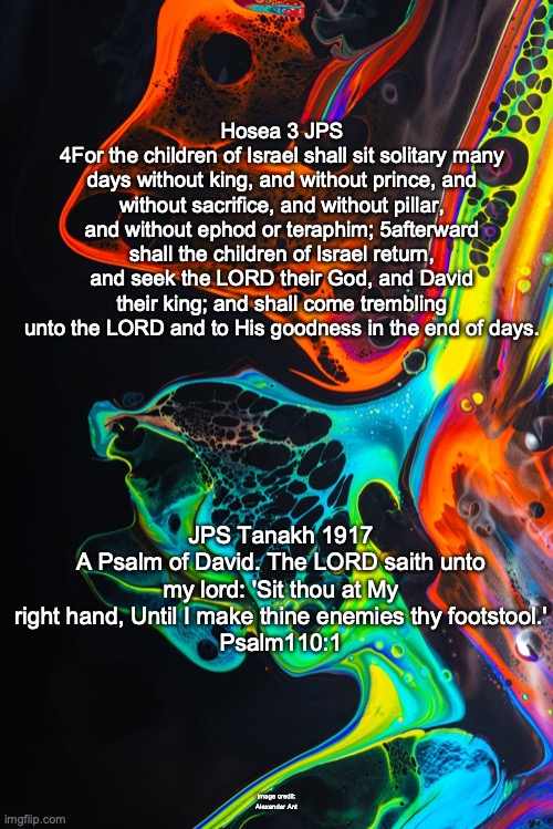 In Awe of the Lord | Hosea 3 JPS
4For the children of Israel shall sit solitary many days without king, and without prince, and without sacrifice, and without pillar, and without ephod or teraphim; 5afterward shall the children of Israel return, and seek the LORD their God, and David their king; and shall come trembling unto the LORD and to His goodness in the end of days. JPS Tanakh 1917
A Psalm of David. The LORD saith unto my lord: 'Sit thou at My right hand, Until I make thine enemies thy footstool.'
Psalm110:1; Image credit: Alexander Ant | image tagged in my lord and my god | made w/ Imgflip meme maker