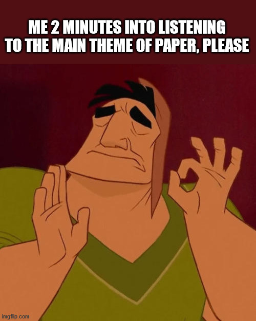 It's true | ME 2 MINUTES INTO LISTENING TO THE MAIN THEME OF PAPER, PLEASE | image tagged in when x just right | made w/ Imgflip meme maker