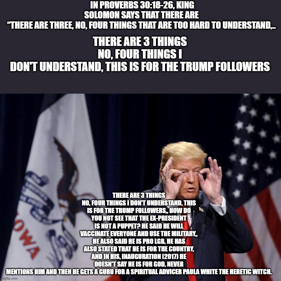 sodomite lover | IN PROVERBS 30:18-26, KING SOLOMON SAYS THAT THERE ARE  “THERE ARE THREE, NO, FOUR THINGS THAT ARE TOO HARD TO UNDERSTAND,.. THERE ARE 3 THINGS NO, FOUR THINGS I DON'T UNDERSTAND, THIS IS FOR THE TRUMP FOLLOWERS,, HOW DO YOU NOT SEE THAT THE EX-PRESIDENT IS NOT A PUPPET? HE SAID HE WILL VACCINATE EVERYONE AND USE THE MILITARY,, HE ALSO SAID HE IS PRO LGB, HE HAS ALSO STATED THAT HE IS FOR THE COUNTRY, AND IN HIS, INAUGURATION (2017) HE DOESN'T SAY HE IS FOR GOD, NEVER MENTIONS HIM AND THEN HE GETS A GURU FOR A SPIRITUAL ADVICER PAULA WHITE THE HERETIC WITCH. THERE ARE 3 THINGS NO, FOUR THINGS I DON'T UNDERSTAND, THIS IS FOR THE TRUMP FOLLOWERS | image tagged in trump 666,political,politicians,pandemic,covid vaccine,trump supporters | made w/ Imgflip meme maker