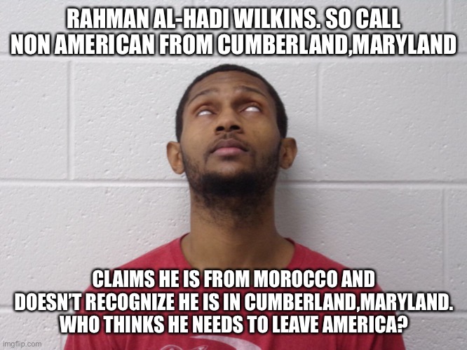 Man who claims he is a citizen of another nation and wants to leave America | RAHMAN AL-HADI WILKINS. SO CALL NON AMERICAN FROM CUMBERLAND,MARYLAND; CLAIMS HE IS FROM MOROCCO AND DOESN’T RECOGNIZE HE IS IN CUMBERLAND,MARYLAND. WHO THINKS HE NEEDS TO LEAVE AMERICA? | image tagged in cumberland maryland,maryland,united states,lunatic,criminal | made w/ Imgflip meme maker