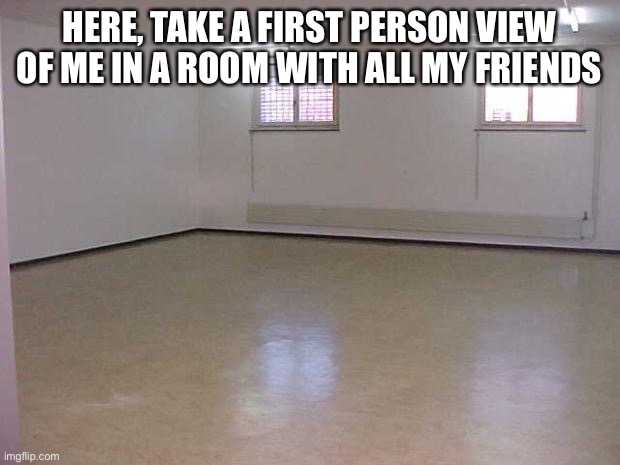 e | HERE, TAKE A FIRST PERSON VIEW OF ME IN A ROOM WITH ALL MY FRIENDS | image tagged in empty room | made w/ Imgflip meme maker