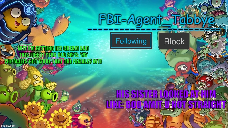 Lul | WTF I’M GETTING ICE CREAM AND THIS LIKE 11 YEAR OLD SAYS: YAY THE MALES GOT MORE THAT THE FEMALES WTF; HIS SISTER LOOKED AT HIM LIKE: BOO AMIT U NOT STRAIGHT | image tagged in tabbye's pvzh temp by uno | made w/ Imgflip meme maker