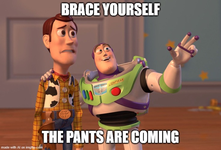 OH SH- | BRACE YOURSELF; THE PANTS ARE COMING | image tagged in memes,x x everywhere,what | made w/ Imgflip meme maker