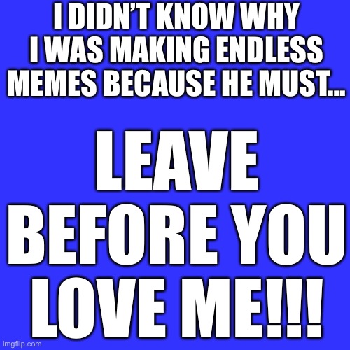 Blank Transparent Square | I DIDN’T KNOW WHY I WAS MAKING ENDLESS MEMES BECAUSE HE MUST…; LEAVE BEFORE YOU LOVE ME!!! | image tagged in memes,blank transparent square | made w/ Imgflip meme maker