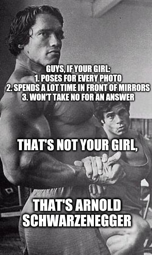 Arnold Scwarzenegger | GUYS, IF YOUR GIRL:
1. POSES FOR EVERY PHOTO
2. SPENDS A LOT TIME IN FRONT OF MIRRORS
3. WON'T TAKE NO FOR AN ANSWER; THAT'S NOT YOUR GIRL, THAT'S ARNOLD SCHWARZENEGGER | image tagged in memes,funny | made w/ Imgflip meme maker