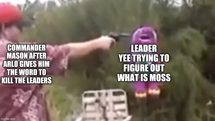 Leader Yee, one of the craziest leaders but he was a force to be reckoned with | LEADER YEE TRYING TO FIGURE OUT WHAT IS MOSS; COMMANDER MASON AFTER ARLO GIVES HIM THE WORD TO KILL THE LEADERS | image tagged in person shooting barney | made w/ Imgflip meme maker