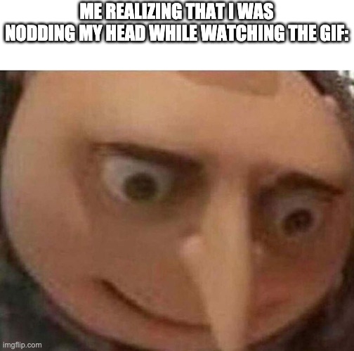 gru meme | ME REALIZING THAT I WAS NODDING MY HEAD WHILE WATCHING THE GIF: | image tagged in gru meme | made w/ Imgflip meme maker