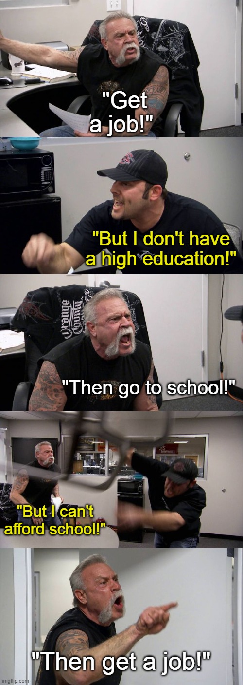 American Chopper Argument | "Get a job!"; "But I don't have a high education!"; "Then go to school!"; "But I can't afford school!"; "Then get a job!" | image tagged in memes,american chopper argument | made w/ Imgflip meme maker
