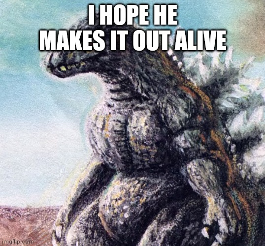 Sad Godzilla | I HOPE HE MAKES IT OUT ALIVE | image tagged in sad godzilla | made w/ Imgflip meme maker