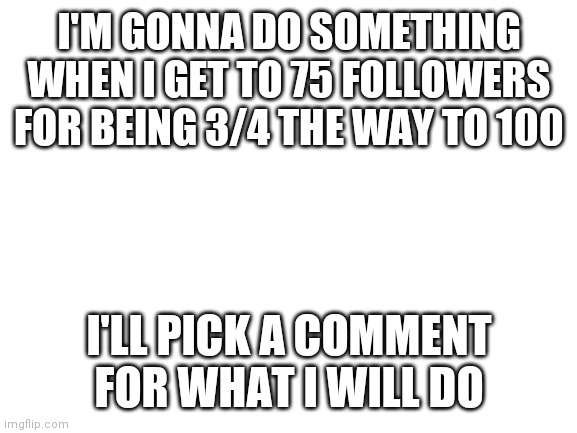 Idk | I'M GONNA DO SOMETHING WHEN I GET TO 75 FOLLOWERS FOR BEING 3/4 THE WAY TO 100; I'LL PICK A COMMENT FOR WHAT I WILL DO | image tagged in blank white template | made w/ Imgflip meme maker