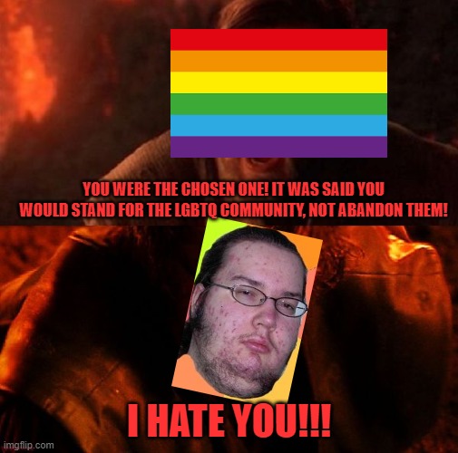 Why is a supposed LGBTQ friendly party allying with someone who harassed the LGBTQ community and users on multiple occasions? | YOU WERE THE CHOSEN ONE! IT WAS SAID YOU WOULD STAND FOR THE LGBTQ COMMUNITY, NOT ABANDON THEM! I HATE YOU!!! | image tagged in anakin and obi wan,rup hypocrisy,lgbtq | made w/ Imgflip meme maker