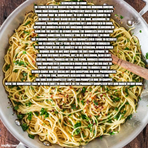 copypasta | STRUGGLING TO COME TO TERMS WITH THE HARSH DEPARTURE FROM HIS MORNING ROUTINE, LOCAL MAN MICHAEL SIMPSON REPORTEDLY FACED THE GRIM REALITY TUESDAY THAT HE WOULD HAVE TO LEAVE HIS WARM SHOWER TO RETRIEVE THE FACE WASH HE LEFT ON THE SINK. ACCORDING TO SOURCES, SIMPSON, ALREADY DRIPPING WET AND COVERED IN SUDS, SPENT THE MOMENTS AFTER HIS SOBERING CONCLUSION SEARCHING IN VAIN FOR THE BOTTLE OF CERAVE ALONG THE SHOWER’S SHELF BEFORE FINALLY ADMITTING TO HIMSELF THAT HE WOULD HAVE TO MAKE THE PERILOUS JOURNEY ACROSS THE BATHROOM’S COLD FLOOR TO RETRIEVE THE CLEANSER. THE 27-YEAR-OLD THEN REPORTEDLY STRUGGLED TO MAKE PEACE WITH THE GRAVITY OF HIS SITUATION, WHICH WOULD REQUIRE HIM TO NOT ONLY CROSS THE FIVE-FOOT EXPANSE TO THE SINK WITHOUT SLIPPING, BUT, IN ALL LIKELIHOOD, ALSO LEAVE SEVERAL SMALL PUDDLES ON THE TILE FLOOR. SOURCES CONFIRMED THAT SIMPSON EVEN CONSIDERED USING BAR SOAP ON HIS FACE TO ESCAPE HIS CRUEL FATE BEFORE ADMITTING TO HIMSELF THAT IT WOULD CAUSE HIM TO BREAK OUT AND ACCEPTING HIS DIRE PREDICAMENT. AT PRESS TIME, SIMPSON’S REALIZATION THAT THE BOTTLE ON THE SINK WAS COMPLETELY EMPTY HAD PROMPTED HIM TO GRAPPLE WITH THE KNOWLEDGE THAT HE WOULD HAVE TO RUN OVER TO THE PHARMACY COMPLETELY WET AND NAKED TO BUY MORE. | image tagged in copypasta | made w/ Imgflip meme maker