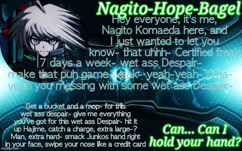 K1-B0 Temp | Hey everyone, it’s me, Nagito Komaeda here, and I just wanted to let you know- that uhhh- Certified freak; 7 days a week- wet ass Despair- make that puh game weak- yeah-yeah-Yeha- yeah you messing with some wet ass Despair-; Get a bucket and a mop- for this wet ass despair- give me everything you’ve got for this wet ass Despair- hit it up Hajime, catch a charge, extra large-? Man, extra hard- smack Junkos hand right in your face, swipe your nose like a credit card | image tagged in k1-b0 temp | made w/ Imgflip meme maker