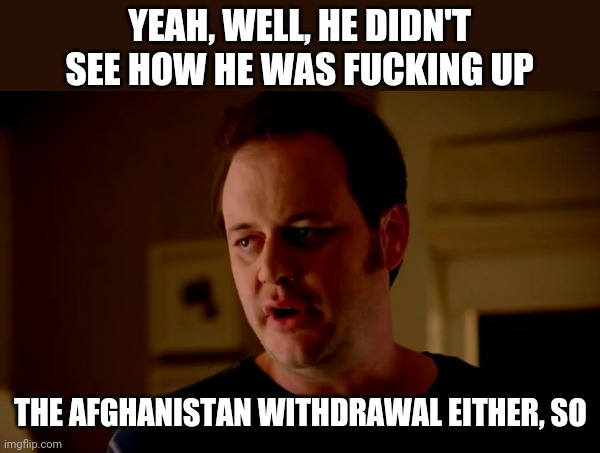 Jake from state farm | YEAH, WELL, HE DIDN'T SEE HOW HE WAS FUCKING UP THE AFGHANISTAN WITHDRAWAL EITHER, SO | image tagged in jake from state farm | made w/ Imgflip meme maker