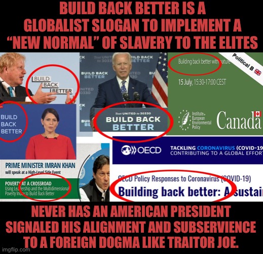 Biden is a traitor, “Traitor Joe” | BUILD BACK BETTER IS A GLOBALIST SLOGAN TO IMPLEMENT A “NEW NORMAL” OF SLAVERY TO THE ELITES; NEVER HAS AN AMERICAN PRESIDENT SIGNALED HIS ALIGNMENT AND SUBSERVIENCE TO A FOREIGN DOGMA LIKE TRAITOR JOE. | image tagged in joe biden is demented,globalism,globalist scum,freedom is everything,china is our enemy | made w/ Imgflip meme maker