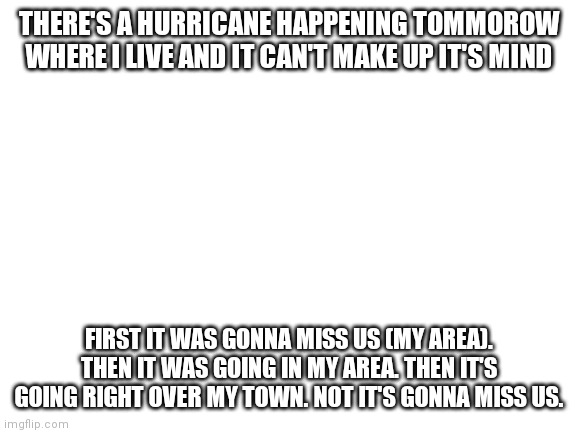 Blank White Template | THERE'S A HURRICANE HAPPENING TOMMOROW WHERE I LIVE AND IT CAN'T MAKE UP IT'S MIND; FIRST IT WAS GONNA MISS US (MY AREA). THEN IT WAS GOING IN MY AREA. THEN IT'S GOING RIGHT OVER MY TOWN. NOT IT'S GONNA MISS US. | image tagged in blank white template | made w/ Imgflip meme maker
