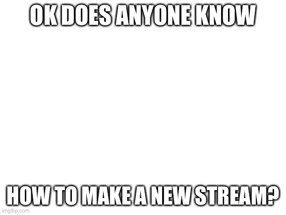 Please? | OK DOES ANYONE KNOW; HOW TO MAKE A NEW STREAM? | image tagged in blank white template | made w/ Imgflip meme maker