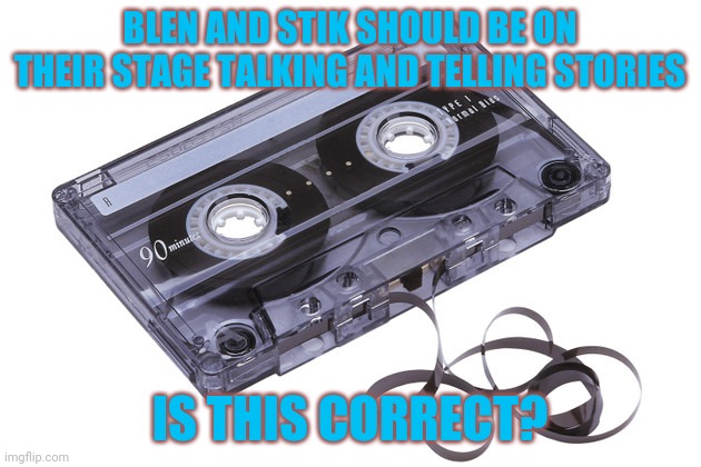 Cassette Tape | BLEN AND STIK SHOULD BE ON THEIR STAGE TALKING AND TELLING STORIES IS THIS CORRECT? | image tagged in cassette tape | made w/ Imgflip meme maker