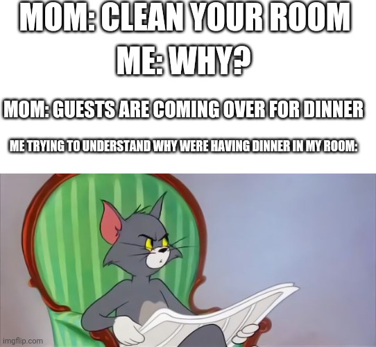 Tom Cat Reading a newspaper | MOM: CLEAN YOUR ROOM; ME: WHY? MOM: GUESTS ARE COMING OVER FOR DINNER; ME TRYING TO UNDERSTAND WHY WERE HAVING DINNER IN MY ROOM: | image tagged in tom cat reading a newspaper | made w/ Imgflip meme maker