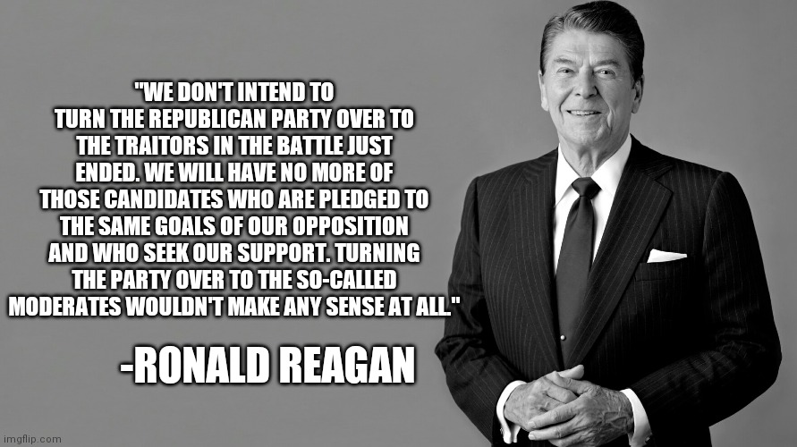 Reagan on RINOs | "WE DON'T INTEND TO TURN THE REPUBLICAN PARTY OVER TO THE TRAITORS IN THE BATTLE JUST ENDED. WE WILL HAVE NO MORE OF THOSE CANDIDATES WHO ARE PLEDGED TO THE SAME GOALS OF OUR OPPOSITION AND WHO SEEK OUR SUPPORT. TURNING THE PARTY OVER TO THE SO-CALLED MODERATES WOULDN'T MAKE ANY SENSE AT ALL."; -RONALD REAGAN | image tagged in ronald reagan,rino,republican in name only,reagan quote,politics | made w/ Imgflip meme maker