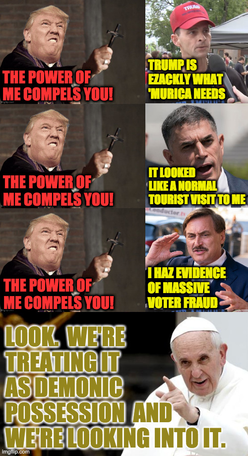 I'm agnostic but the pattern is undeniable. | TRUMP IS
EZACKLY WHAT
'MURICA NEEDS; THE POWER OF
ME COMPELS YOU! THE POWER OF
ME COMPELS YOU! IT LOOKED
LIKE A NORMAL
TOURIST VISIT TO ME; I HAZ EVIDENCE
OF MASSIVE
VOTER FRAUD; THE POWER OF
ME COMPELS YOU! LOOK.  WE'RE
TREATING IT
AS DEMONIC
POSSESSION  AND
WE'RE LOOKING INTO IT. | image tagged in angry pope francis,memes,father trump,demonic possession,the power of trump compels them | made w/ Imgflip meme maker