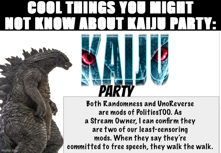 Was glancing at our mod logs and noticed this. I wanted conservatives to know that being liberal doesn’t have to mean censorship | COOL THINGS YOU MIGHT NOT KNOW ABOUT KAIJU PARTY:; Both Randomness and UnoReverse are mods of PoliticsTOO. As a Stream Owner, I can confirm they are two of our least-censoring mods. When they say they’re committed to free speech, they walk the walk. | image tagged in kaiju party announcement,censorship,free speech,imgflip mods,mods,kaiju party | made w/ Imgflip meme maker