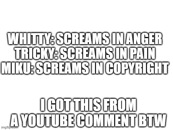 Blank White Template | WHITTY: SCREAMS IN ANGER

TRICKY: SCREAMS IN PAIN

MIKU: SCREAMS IN COPYRIGHT; I GOT THIS FROM A YOUTUBE COMMENT BTW | image tagged in blank white template,fnf | made w/ Imgflip meme maker