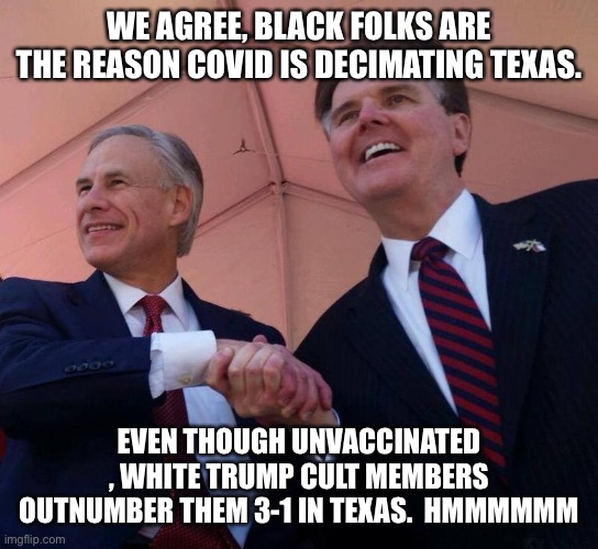Gov. Greg Abbott & Lt. Gov. Dan Patrick | WE AGREE, BLACK FOLKS ARE THE REASON COVID IS DECIMATING TEXAS. EVEN THOUGH UNVACCINATED , WHITE TRUMP CULT MEMBERS OUTNUMBER THEM 3-1 IN TEXAS.  HMMMMMM | image tagged in gov greg abbott lt gov dan patrick | made w/ Imgflip meme maker