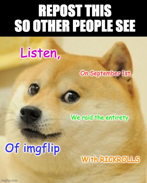 Listen up, people | REPOST THIS SO OTHER PEOPLE SEE; Listen, On September 1st, We raid the entirety; Of imgflip; With RICKROLLS | image tagged in memes,doge,rickroll | made w/ Imgflip meme maker
