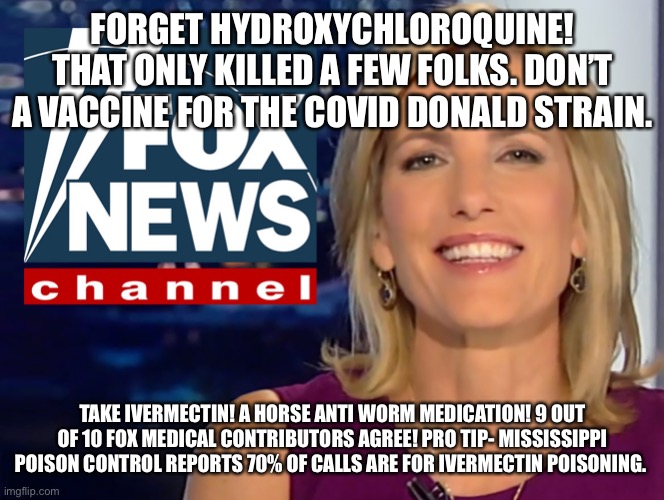 Laura Ingraham Fox News | FORGET HYDROXYCHLOROQUINE! THAT ONLY KILLED A FEW FOLKS. DON’T A VACCINE FOR THE COVID DONALD STRAIN. TAKE IVERMECTIN! A HORSE ANTI WORM MEDICATION! 9 OUT OF 10 FOX MEDICAL CONTRIBUTORS AGREE! PRO TIP- MISSISSIPPI POISON CONTROL REPORTS 70% OF CALLS ARE FOR IVERMECTIN POISONING. | image tagged in laura ingraham fox news | made w/ Imgflip meme maker