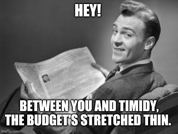 50's newspaper | HEY! BETWEEN YOU AND TIMIDY, THE BUDGET'S STRETCHED THIN. | image tagged in 50's newspaper | made w/ Imgflip meme maker